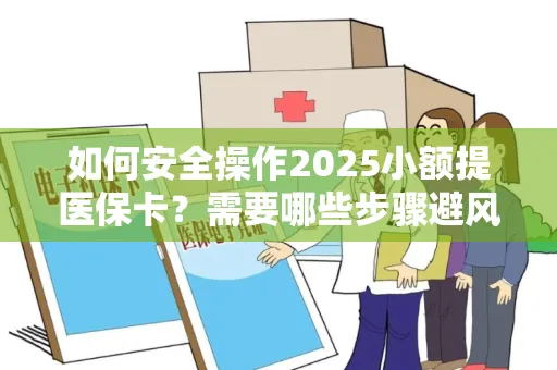 如何安全操作2025小额提医保卡？需要哪些步骤避风险？